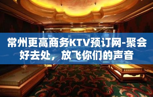 常州更高商务KTV预订网-聚会好去处，放飞你们的声音