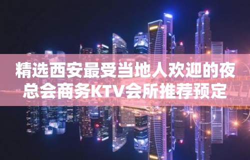 精选西安最受当地人欢迎的夜总会商务KTV会所推荐预定