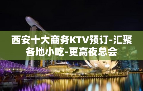 西安十大商务KTV预订-汇聚各地小吃-更高夜总会