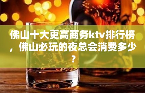 佛山十大更高商务ktv排行榜，佛山必玩的夜总会消费多少？