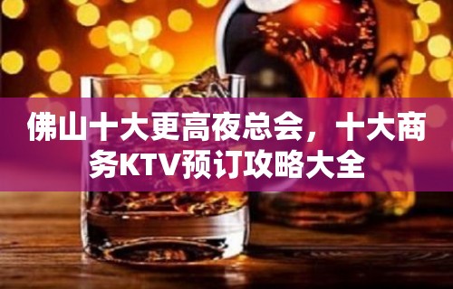 佛山十大更高夜总会，十大商务KTV预订攻略大全