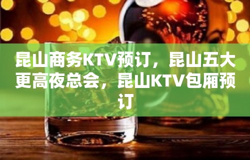 昆山商务KTV预订，昆山五大更高夜总会，昆山KTV包厢预订