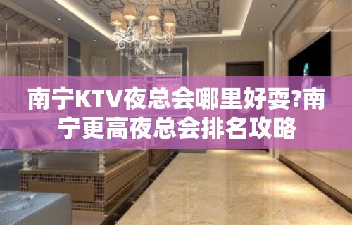 南宁KTV夜总会哪里好耍?南宁更高夜总会排名攻略