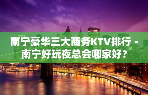 南宁豪华三大商务KTV排行－南宁好玩夜总会哪家好？