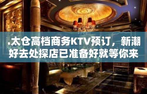 .太仓高档商务KTV预订，新潮好去处探店已准备好就等你来