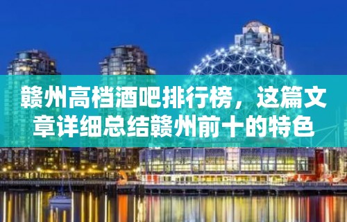 赣州高档酒吧排行榜，这篇文章详细总结赣州前十的特色