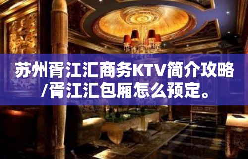 苏州胥江汇商务KTV简介攻略/胥江汇包厢怎么预定。