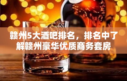 赣州5大酒吧排名，排名中了解赣州豪华优质商务套房