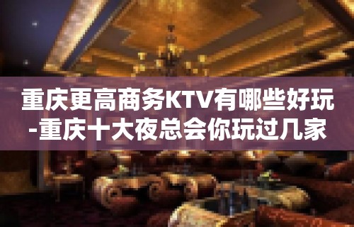 重庆更高商务KTV有哪些好玩-重庆十大夜总会你玩过几家