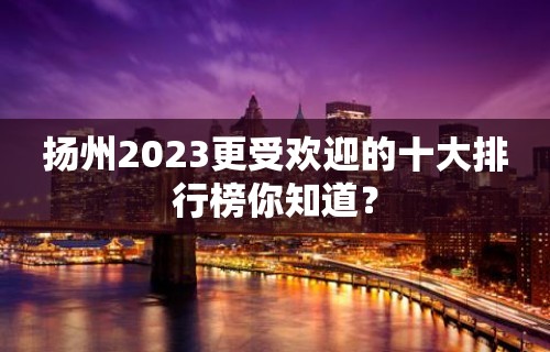 扬州2023更受欢迎的十大排行榜你知道？