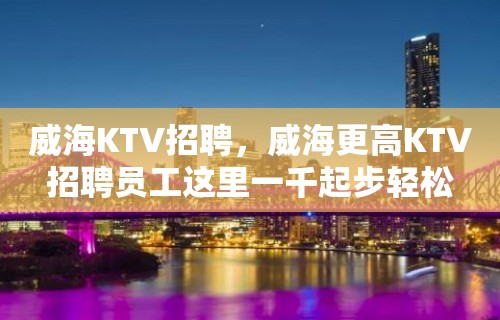 威海KTV招聘，威海更高KTV招聘员工这里一千起步轻松