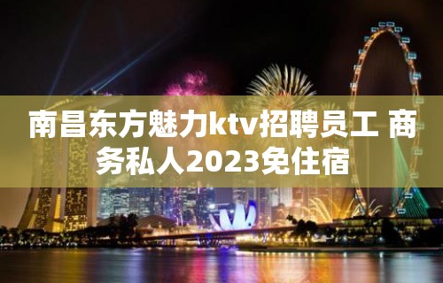 南昌东方魅力ktv招聘员工 商务私人2023免住宿