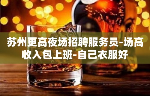 苏州更高夜场招聘服务员-场高收入包上班-自己衣服好