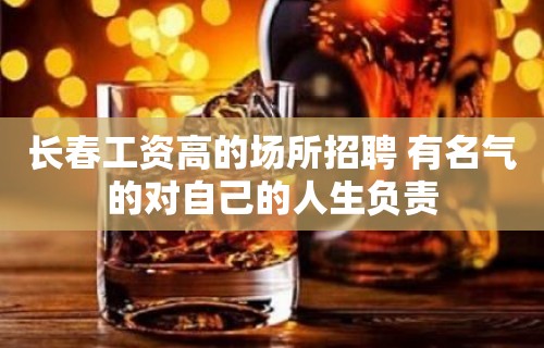 长春工资高的场所招聘 有名气的对自己的人生负责