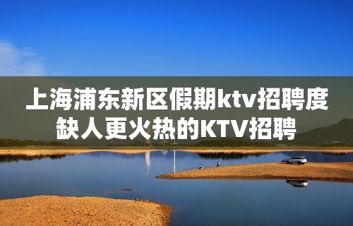 上海浦东新区假期ktv招聘度缺人更火热的KTV招聘