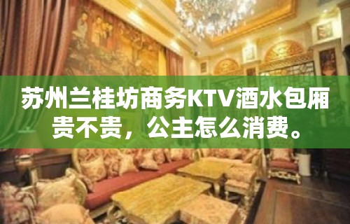 苏州兰桂坊商务KTV酒水包厢贵不贵，公主怎么消费。