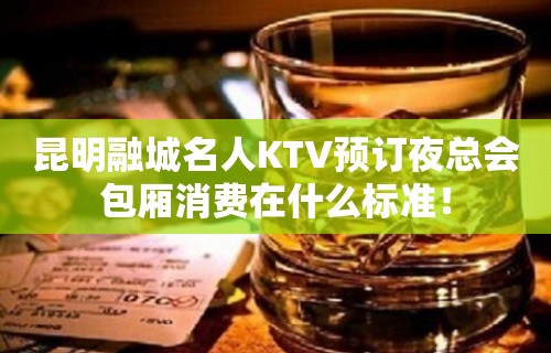 昆明融城名人KTV预订夜总会包厢消费在什么标准！