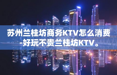 苏州兰桂坊商务KTV怎么消费-好玩不贵兰桂坊KTV。