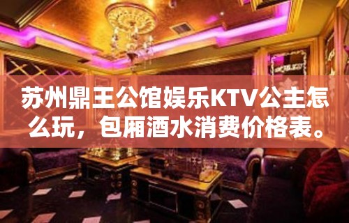 苏州鼎王公馆娱乐KTV公主怎么玩，包厢酒水消费价格表。