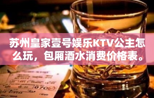 苏州皇家壹号娱乐KTV公主怎么玩，包厢酒水消费价格表。