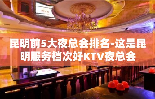 昆明前5大夜总会排名-这是昆明服务档次好KTV夜总会