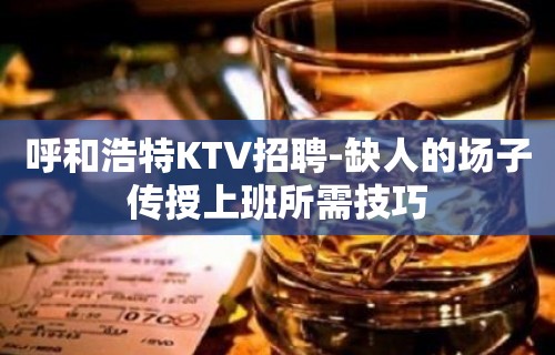 呼和浩特KTV招聘-缺人的场子传授上班所需技巧