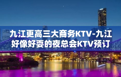 九江更高三大商务KTV-九江好像好耍的夜总会KTV预订