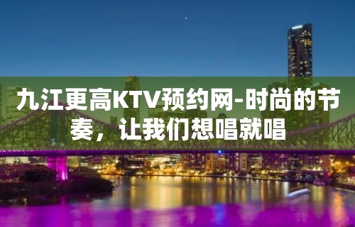 九江更高KTV预约网-时尚的节奏，让我们想唱就唱