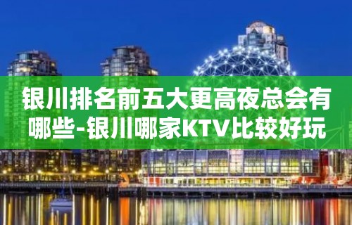 银川排名前五大更高夜总会有哪些-银川哪家KTV比较好玩