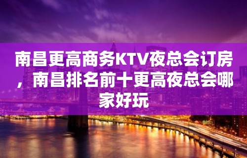 南昌更高商务KTV夜总会订房，南昌排名前十更高夜总会哪家好玩