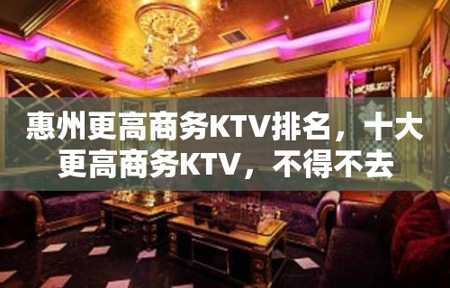 惠州更高商务KTV排名，十大更高商务KTV，不得不去