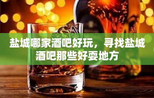 盐城哪家酒吧好玩，寻找盐城酒吧那些好耍地方