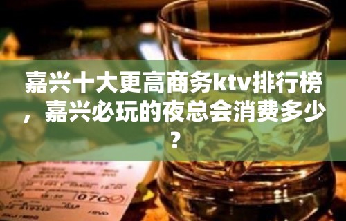 嘉兴十大更高商务ktv排行榜，嘉兴必玩的夜总会消费多少？