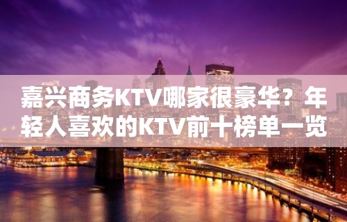 嘉兴商务KTV哪家很豪华？年轻人喜欢的KTV前十榜单一览