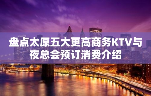 盘点太原五大更高商务KTV与夜总会预订消费介绍