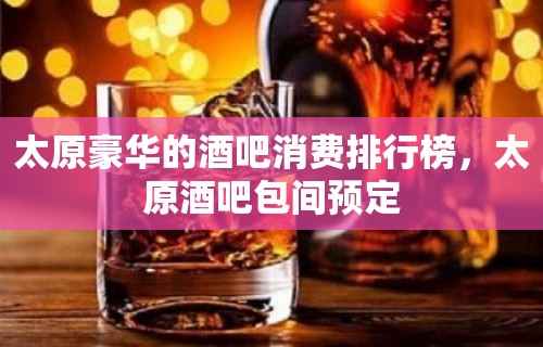 太原豪华的酒吧消费排行榜，太原酒吧包间预定