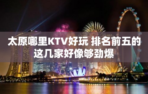 太原哪里KTV好玩 排名前五的这几家好像够劲爆