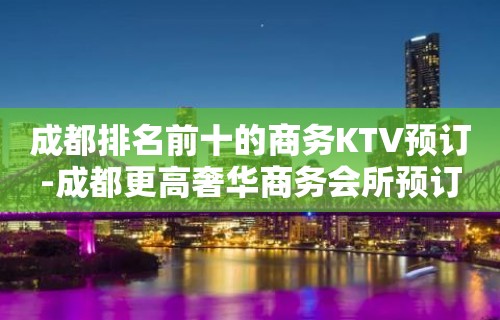 成都排名前十的商务KTV预订-成都更高奢华商务会所预订