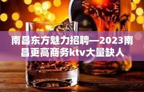 南昌东方魅力招聘—2023南昌更高商务ktv大量缺人