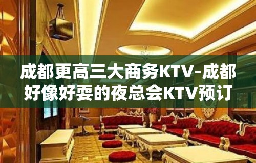 成都更高三大商务KTV-成都好像好耍的夜总会KTV预订