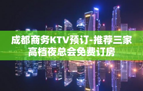 成都商务KTV预订-推荐三家高档夜总会免费订房