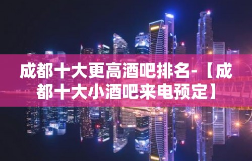 成都十大更高酒吧排名-【成都十大小酒吧来电预定】