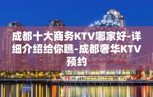 成都十大商务KTV哪家好-详细介绍给你瞧-成都奢华KTV预约