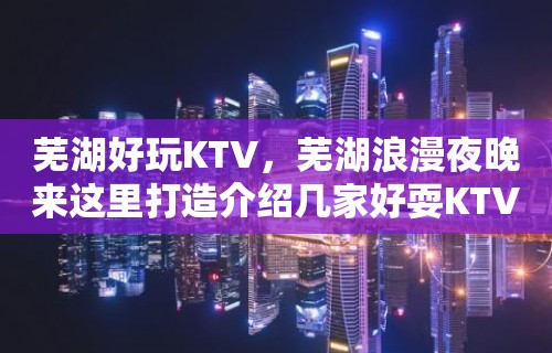 芜湖好玩KTV，芜湖浪漫夜晚来这里打造介绍几家好耍KTV