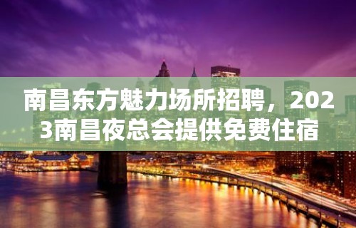 南昌东方魅力场所招聘，2023南昌夜总会提供免费住宿