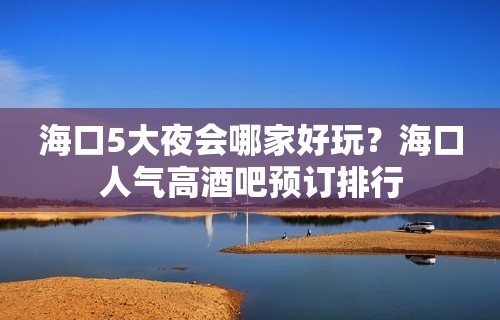 海口5大夜会哪家好玩？海口人气高酒吧预订排行