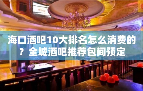 海口酒吧10大排名怎么消费的？全城酒吧推荐包间预定