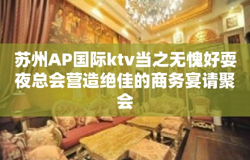 苏州AP国际ktv当之无愧好耍夜总会营造绝佳的商务宴请聚会