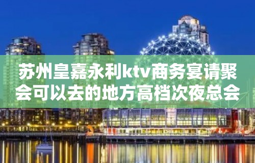 苏州皇嘉永利ktv商务宴请聚会可以去的地方高档次夜总会