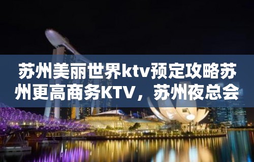 苏州美丽世界ktv预定攻略苏州更高商务KTV，苏州夜总会